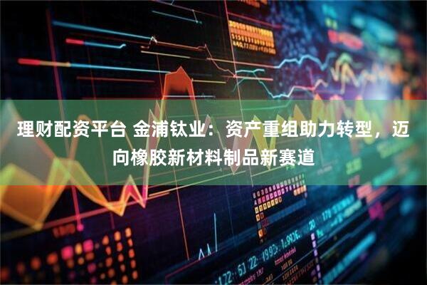 理财配资平台 金浦钛业：资产重组助力转型，迈向橡胶新材料制品新赛道