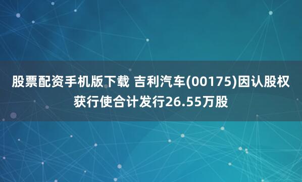 股票配资手机版下载 吉利汽车(00175)因认股权获行使合计发行26.55万股