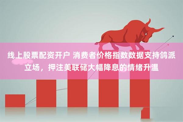 线上股票配资开户 消费者价格指数数据支持鸽派立场，押注美联储大幅降息的情绪升温
