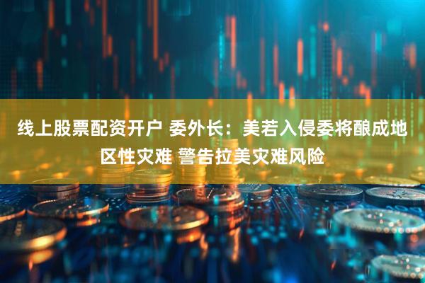 线上股票配资开户 委外长：美若入侵委将酿成地区性灾难 警告拉美灾难风险
