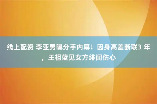 线上配资 李亚男曝分手内幕！因身高差断联3 年，王祖蓝见女方绯闻伤心