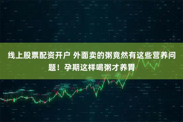 线上股票配资开户 外面卖的粥竟然有这些营养问题！孕期这样喝粥才养胃