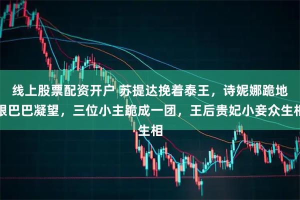 线上股票配资开户 苏提达挽着泰王，诗妮娜跪地眼巴巴凝望，三位小主跪成一团，王后贵妃小妾众生相