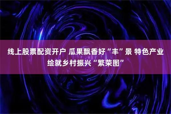 线上股票配资开户 瓜果飘香好“丰”景 特色产业绘就乡村振兴“繁荣图”