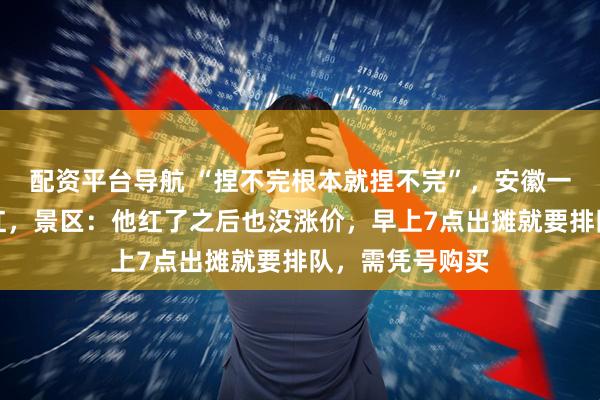配资平台导航 “捏不完根本就捏不完”，安徽一捏面人大叔走红，景区：他红了之后也没涨价，早上7点出摊就要排队，需凭号购买