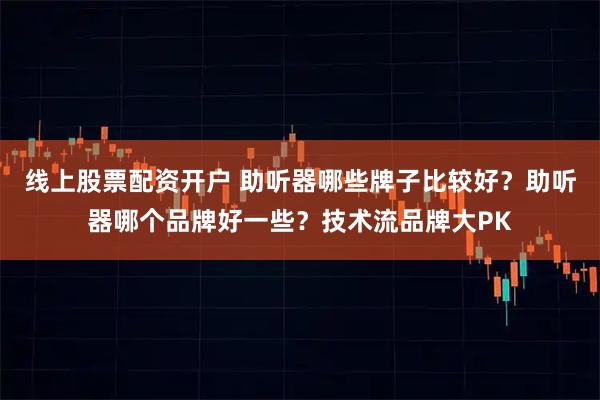 线上股票配资开户 助听器哪些牌子比较好？助听器哪个品牌好一些？技术流品牌大PK