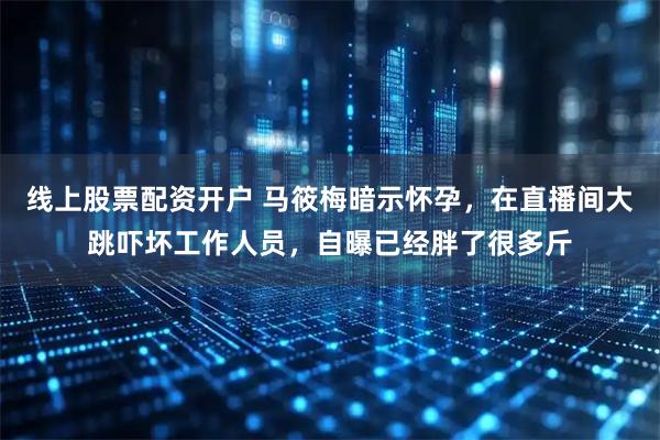 线上股票配资开户 马筱梅暗示怀孕，在直播间大跳吓坏工作人员，自曝已经胖了很多斤