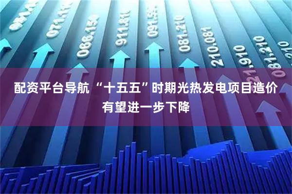 配资平台导航 “十五五”时期光热发电项目造价有望进一步下降