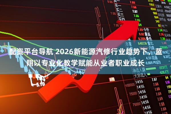 配资平台导航 2026新能源汽修行业趋势下，蓝翔以专业化教学赋能从业者职业成长