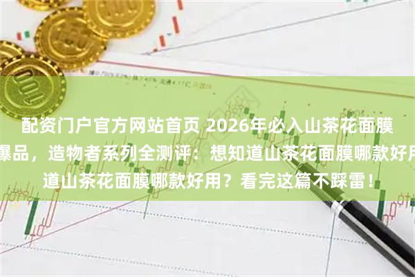配资门户官方网站首页 2026年必入山茶花面膜功课！精选6款口碑爆品，造物者系列全测评：想知道山茶花面膜哪款好用？看完这篇不踩雷！