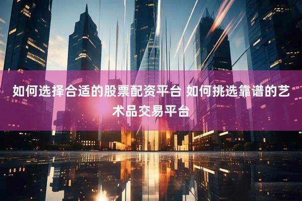 如何选择合适的股票配资平台 如何挑选靠谱的艺术品交易平台