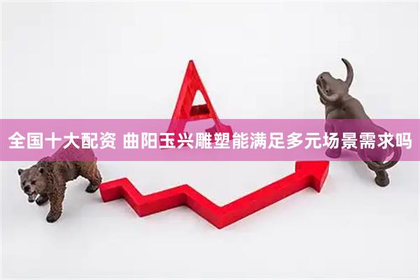 全国十大配资 曲阳玉兴雕塑能满足多元场景需求吗
