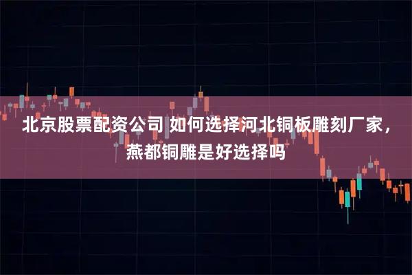 北京股票配资公司 如何选择河北铜板雕刻厂家，燕都铜雕是好选择吗