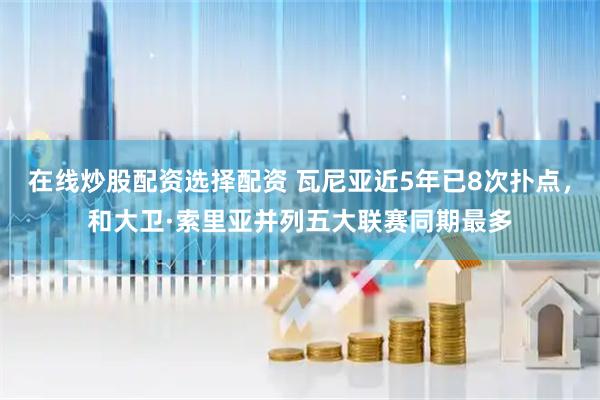 在线炒股配资选择配资 瓦尼亚近5年已8次扑点，和大卫·索里亚并列五大联赛同期最多