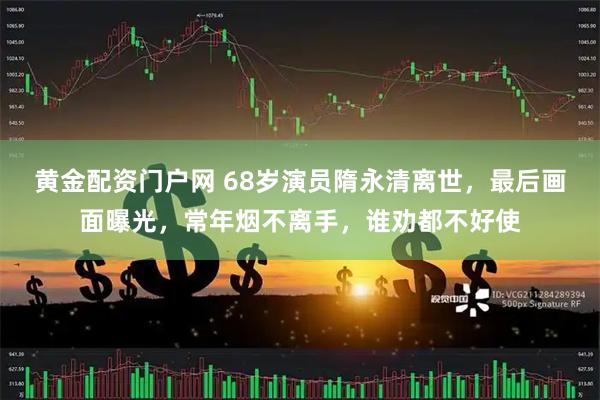 黄金配资门户网 68岁演员隋永清离世，最后画面曝光，常年烟不离手，谁劝都不好使