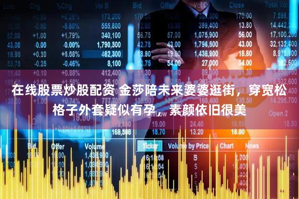 在线股票炒股配资 金莎陪未来婆婆逛街，穿宽松格子外套疑似有孕，素颜依旧很美