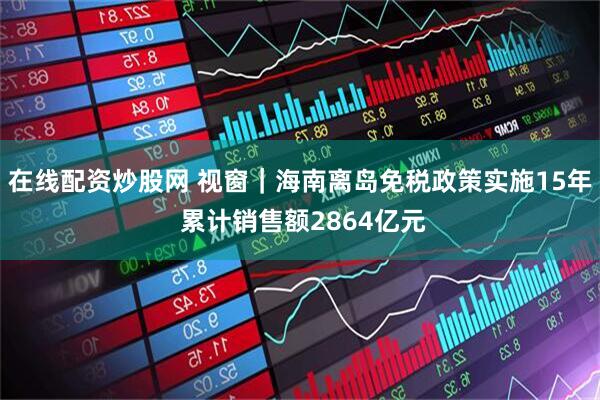 在线配资炒股网 视窗｜海南离岛免税政策实施15年 累计销售额2864亿元