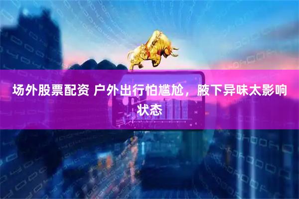 场外股票配资 户外出行怕尴尬，腋下异味太影响状态