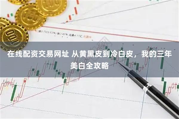 在线配资交易网址 从黄黑皮到冷白皮，我的三年美白全攻略