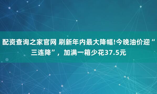 配资查询之家官网 刷新年内最大降幅!今晚油价迎“三连降”，加满一箱少花37.5元