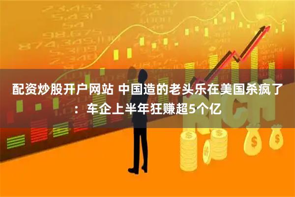 配资炒股开户网站 中国造的老头乐在美国杀疯了：车企上半年狂赚超5个亿