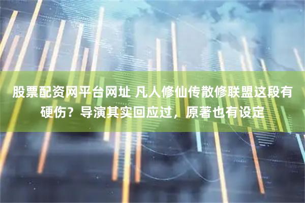 股票配资网平台网址 凡人修仙传散修联盟这段有硬伤？导演其实回应过，原著也有设定