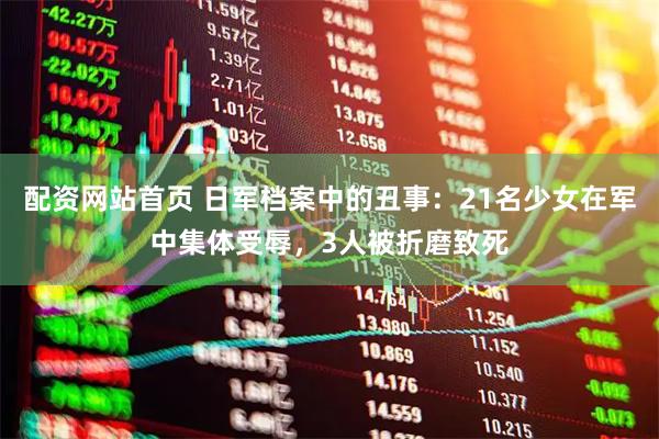 配资网站首页 日军档案中的丑事：21名少女在军中集体受辱，3人被折磨致死