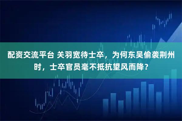 配资交流平台 关羽宽待士卒，为何东吴偷袭荆州时，士卒官员毫不抵抗望风而降？