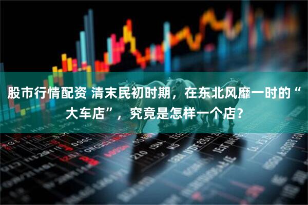 股市行情配资 清末民初时期，在东北风靡一时的“大车店”，究竟是怎样一个店？