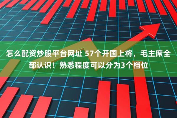 怎么配资炒股平台网址 57个开国上将，毛主席全部认识！熟悉程度可以分为3个档位